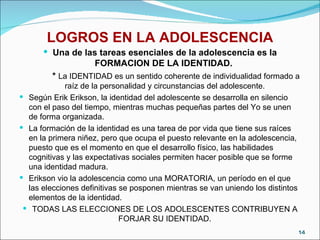 LOGROS EN LA ADOLESCENCIA Una de las tareas esenciales de la adolescencia es la FORMACION DE LA IDENTIDAD.  *  La IDENTIDAD es un sentido coherente de individualidad formado a raíz de la personalidad y circunstancias del adolescente. Según Erik Erikson, la identidad del adolescente se desarrolla en silencio con el paso del tiempo, mientras muchas pequeñas partes del Yo se unen de forma organizada. La formación de la identidad es una tarea de por vida que tiene sus raíces en la primera niñez, pero que ocupa el puesto relevante en la adolescencia, puesto que es el momento en que el desarrollo físico, las habilidades cognitivas y las expectativas sociales permiten hacer posible que se forme una identidad madura. Erikson vio la adolescencia como una MORATORIA, un período en el que las elecciones definitivas se posponen mientras se van uniendo los distintos elementos de la identidad. TODAS LAS ELECCIONES DE LOS ADOLESCENTES CONTRIBUYEN A FORJAR SU IDENTIDAD. 
