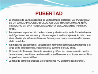 PUBERTAD El principio de la Adolescencia es un fenómeno biológico: LA  PUBERTAD  ES UN LARGO PROCESO BIOLOGICO QUE TRANSFORMA AL NIÑO INMADURO EN UNA PERSONA MADURA SEXUALMENTE (Petersen, 1985). Aumento en la producción de hormonas y el niño entra en la Pubertad (más andrógenos en los varones y más estrógenos en las mujeres). Al cabo de 4 años el niño y la niña cambian sus físicos y sus cuerpos se transforman en el de un adulto. Ya maduros sexualmente, la secreción hormonal continúa aumentando a lo largo de la adolescencia, llegando a su cumbre a los 20 años. El desarrollo físico es diferente en niños y niñas, así como también dentro de cada sexo, los ritmos de desarrollo son diferentes y no todos los cambios se producen en simultáneo. La falta de armonía produce un crecimiento NO uniforme (asincronía).  