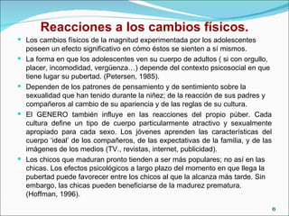 Reacciones a los cambios físicos. Los cambios físicos de la magnitud experimentada por los adolescentes poseen un efecto significativo en cómo éstos se sienten a sí mismos. La forma en que los adolescentes ven su cuerpo de adultos ( si con orgullo, placer, incomodidad, vergüenza…) depende del contexto psicosocial en que tiene lugar su pubertad. (Petersen, 1985).  Dependen de los patrones de pensamiento y de sentimiento sobre la sexualidad que han tenido durante la niñez; de la reacción de sus padres y compañeros al cambio de su apariencia y de las reglas de su cultura. El GENERO también influye en las reacciones del propio púber. Cada cultura define un tipo de cuerpo particularmente atractivo y sexualmente apropiado para cada sexo. Los jóvenes aprenden las características del cuerpo ‘ideal’ de los compañeros, de las expectativas de la familia, y de las imágenes de los medios (TV., revistas, internet, publicidad). Los chicos que maduran pronto tienden a ser más populares; no así en las chicas. Los efectos psicológicos a largo plazo del momento en que llega la pubertad puede favorecer entre los chicos al que la alcanza más tarde. Sin embargo, las chicas pueden beneficiarse de la madurez prematura. (Hoffman, 1996). 