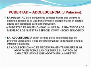 PUBERTAD – ADOLESCENCIA.(J.Palacios). LA PUBERTAD  es el conjunto de cambios físicos que durante la segunda década de la vida transforman el cuerpo infantil en cuerpo adulto con capacidad para la reproducción.  LA PUBERTAD ES UN FENOMENO UNIVERSAL PARA TODOS LOS MIEMBROS DE NUESTRA ESPECIE, COMO HECHO BIOLÓGICO. LA  ADOLESCENCIA  es un período psico-sociológico que se prolonga varios años, y que se caracteriza por la transición entre la infancia y la adultez.  LA ADOLESCENCIA NO ES NECESARIAMENTE UNIVERSAL NI ADOPTA EN TODAS LAS CULTURAS EL PATRÓN DE CARACTERÍSTICAS QUE ADOPTA EN LA NUESTRA. 