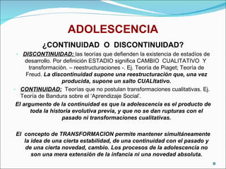 ADOLESCENCIA ¿CONTINUIDAD  O  DISCONTINUIDAD? DISCONTINUIDAD:  las teorías que defienden la existencia de estadíos de desarrollo. Por definición ESTADIO significa CAMBIO  CUALITATIVO  Y  transformación. – reestructuraciones -. Ej. Teoría de Piaget; Teoría de Freud.  La discontinuidad supone una reestructuración que, una vez producida, supone un salto CUALItativo. CONTINUIDAD:   Teorías que no postulan transformaciones cualitativas. Ej. Teoría de Bandura sobre el ‘Aprendizaje Social’.  El argumento de la continuidad es que la adolescencia es el producto de toda la historia evolutiva previa, y que no se dan rupturas con el pasado ni transformaciones cualitativas. El  concepto de TRANSFORMACION permite mantener simultáneamente la idea de una cierta estabilidad, de una continuidad con el pasado y de una cierta novedad, cambio. Los procesos de la adolescencia no son una mera extensión de la infancia ni una novedad absoluta. 