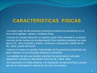 La mayor parte de las personas durante la juventud se encuentran en la cima de la agilidad, rapidez y fortaleza física. Aunque los adultos alcanzan su máximo poder físico durante la  juventud, muchas de las marcas de envejecimiento físico también empiezan en esta época. Ej.  tono muscular y fuerza, comienza a descender a partir de los 30; visión a partir de los 20. Incluso si el peso no cambia, hacia finales de la juventud la proporción de tejido adiposo en los músculos empieza a aumentar. La cantidad de aire que pueden absorber los pulmones en una sola respiración comienza a descender entre los 20 y 30es  años. Es importante una dieta eficiente y la realización de ejercicio físico, puesto que se ha prolongado la esperanza de vida: la senectud. 