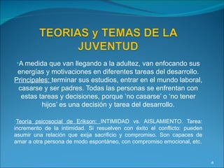 A medida que van llegando a la adultez, van enfocando sus energías y motivaciones en diferentes tareas del desarrollo.  Principales:  terminar sus estudios, entrar en el mundo laboral, casarse y ser padres. Todas las personas se enfrentan con estas tareas y decisiones, porque ‘no casarse’ o ‘no tener hijos’ es una decisión y tarea del desarrollo. Teoría psicosocial de Erikson:  INTIMIDAD vs. AISLAMIENTO. Tarea: incremento de la intimidad. Si resuelven con éxito el conflicto: pueden asumir una relación que exija sacrificio y compromiso. Son capaces de amar a otra persona de modo espontáneo, con compromiso emocional, etc. 