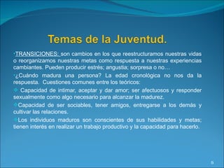 TRANSICIONES:  son cambios en los que reestructuramos nuestras vidas o reorganizamos nuestras metas como respuesta a nuestras experiencias cambiantes. Pueden producir estrés; angustia; sorpresa o no… ¿Cuándo madura una persona? La edad cronológica no nos da la respuesta.  Cuestiones comunes entre los teóricos:  Capacidad de intimar, aceptar y dar amor; ser afectuosos y responder sexualmente como algo necesario para alcanzar la madurez. Capacidad de ser sociables, tener amigos, entregarse a los demás y cultivar las relaciones. Los individuos maduros son conscientes de sus habilidades y metas; tienen interés en realizar un trabajo productivo y la capacidad para hacerlo. 