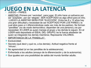 JUEGO EN LA LATENCIA JUEGO – PARES. AMISTAD:  Primero por ‘vecindad’, para jugar. El niño hace un esfuerzo por ser ‘aceptado’, por ser ‘elegido’. SER ACEPTADO es algo difícil para el niño.  LUEGO LA AMISTAD SERÁ POR “ELECCIÓN”. Entre los 8 y 12 años hay una gran dificultad y necesidad de ser ACEPTADO POR LOS PARES ( lo cual abre paso a ir diferenciándose cada vez más de los padres). Se forman “pandillas” (no de modo democrático; dependen de una persona y es por necesidad. El LIDER es quien maneja al grupo y los demás lo siguen. En el LIDER está depositado el IDEAL DEL GRUPO; es la fuerza alrededor de quien se integrarán los demás miembros; Representa VALORES. IMPORTANCIA DE LA “PANDILLA”:  Exclusividad; Secreto (qué decir y qué no, a los demás). Actitud negativa frente al ‘intruso’. No agresividad (sí en las pandillas de la adolescencia); Enfrentada a los adultos (ensayo de la diferenciación y de la autonomía); Sus iguales son una posibilidad de salida del mundo familiar adulto. 