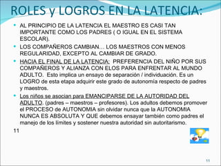 ROLES y LOGROS EN LA LATENCIA: AL PRINCIPIO DE LA LATENCIA EL MAESTRO ES CASI TAN IMPORTANTE COMO LOS PADRES ( O IGUAL EN EL SISTEMA ESCOLAR). LOS COMPAÑEROS CAMBIAN… LOS MAESTROS CON MENOS REGULARIDAD, EXCEPTO AL CAMBIAR DE GRADO. HACIA EL FINAL DE LA LATENCIA:   PREFERENCIA DEL NIÑO POR SUS COMPAÑEROS Y ALIANZA CON ELOS PARA ENFRENTAR AL MUNDO ADULTO.  Esto implica un ensayo de separación / individuación. Es un LOGRO de esta etapa adquirir este grado de autonomía respecto de padres y maestros. Los niños se asocian para EMANCIPARSE DE LA AUTORIDAD DEL ADULTO . (padres – maestros – profesores). Los adultos debemos promover el PROCESO de AUTONOMIA sin olvidar nunca que la AUTONOMIA NUNCA ES ABSOLUTA Y QUE debemos ensayar también como padres el manejo de los límites y sostener nuestra autoridad sin autoritarismo. 