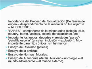 Importancia del Proceso de  Socialización (De familia de origen – desprendimiento de la madre si no fue al jardín – AL COLEGIO). “ PARES” : compañeros de la misma edad (colegio, club, country, barrio, vecinos, colonia de vacaciones, etc.). Importante los juegos, deportes y amistades “pares”- ‘pandilla escolar’ (ensayan inclusión – exclusión). Muy importante para hijos únicos, sin hermanos:  Ensayo de Rivalidad (peleas) Ensayo de la amistad. Ensayo de Normas  Morales. Ensayo de Autonomía (de flia. Nuclear – al colegio – al mundo adolescente – al mundo externo). 