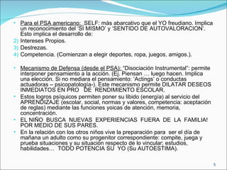Para el PSA americano:  SELF: más abarcativo que el YO freudiano. Implica un reconocimiento del ‘SI MISMO’ y ‘SENTIDO DE AUTOVALORACION’. Esto implica el desarrollo de: Intereses Propios. Destrezas. Competencia. (Comienzan a elegir deportes, ropa, juegos, amigos.). Mecanismo de Defensa (desde el PSA):  “Disociación Instrumental”: permite interponer pensamiento a la acción. (Ej. Piensan … luego hacen. Implica una elección. Si no mediara el pensamiento: ‘Actings’ o conductas actuadoras – psicopatología-). Este mecanismo permite DILATAR DESEOS INMEDIATOS EN PRO  DE  RENDIMIENTO ESCOLAR. Estos logros psíquicos permiten poner su libido (energía) al servicio del APRENDIZAJE (escolar, social, normas y valores, competencia: aceptación de reglas) mediante las funciones yoicas de atención, memoria, concentración. EL NIÑO  BUSCA  NUEVAS  EXPERIENCIAS  FUERA  DE  LA  FAMILIA! POR MEDIO DE SUS PARES. En la relación con los otros niños vive la preparación para  ser el día de mañana un adulto como su progenitor correspondiente: compite, juega y  prueba situaciones y su situación respecto de lo vincular; estudios, habilidades…  TODO POTENCIA SU  YO (Su AUTOESTIMA). 