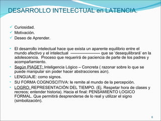 DESARROLLO INTELECTUAL en LATENCIA. Curiosidad. Motivación. Deseo de Aprender. El desarrollo intelectual hace que exista un aparente equilibrio entre el mundo afectivo y el intelectual  ---------------------- que se ‘desequilibrará’ en la adolescencia.  Proceso que requerirá de paciencia de parte de los padres y acompañamiento. Según PIAGET:  Inteligencia Lógico – Concreta ( razonar sobre lo que se puede manipular sin poder hacer abstracciones aún). LENGUAJE: como signos. SU FORMA COGNOSCITIVA: le remite al mundo de la percepción. LOGRO:  REPRESENTACIÓN DEL TIEMPO. (Ej. Respetar hora de clases y recreos; entender historia). Hacia el final: PENSAMIENTO LOGICO FORMAL. Que permitirá desprenderse de lo real y utilizar el signo (simbolización). 