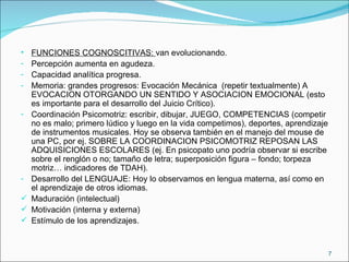 FUNCIONES COGNOSCITIVAS:  van evolucionando. Percepción aumenta en agudeza. Capacidad analítica progresa. Memoria: grandes progresos: Evocación Mecánica  (repetir textualmente) A EVOCACION OTORGANDO UN SENTIDO Y ASOCIACION EMOCIONAL (esto es importante para el desarrollo del Juicio Crítico). Coordinación Psicomotriz: escribir, dibujar, JUEGO, COMPETENCIAS (competir no es malo; primero lúdico y luego en la vida competimos), deportes, aprendizaje de instrumentos musicales. Hoy se observa también en el manejo del mouse de una PC, por ej. SOBRE LA COORDINACION PSICOMOTRIZ REPOSAN LAS ADQUISICIONES ESCOLARES (ej. En psicopato uno podría observar si escribe sobre el renglón o no; tamaño de letra; superposición figura – fondo; torpeza motriz… indicadores de TDAH). Desarrollo del LENGUAJE: Hoy lo observamos en lengua materna, así como en el aprendizaje de otros idiomas. Maduración (intelectual) Motivación (interna y externa) Estímulo de los aprendizajes. 