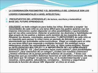 LA COORDINACIÓN PSICOMOTRIZ Y EL DESARROLLO DEL LENGUAJE SON LOS LOGROS FUNDAMENTALES A NIVEL INTELECTUAL: PRESUPUESTOS DEL APRENDIZAJE ( de lectura, escritura y matemática) BASE DEL FUTURO APRENDIZAJE. COLEGIOS:  no todo colegio es para todos los niños. Entender y aceptar  las necesidades de cada niño es una tarea difícil para los padres quienes con las mejores intenciones suelen depositar en ellos posibilidades y oportunidades que tal vez ellos carecieron. Detectar el potencial, las destrezas y habilidades es algo propio de los padres y debiera serlo también de las maestras de jardín. Respetar los deseos, voluntades, potenciales Y LIMITACIONES de cada niño es un requisito para pensar la niñez como un período de felicidad y salud, no atormentado por actividades extra-curriculares.  Elegir un colegio para un niño es una tarea difícil que responde a múltiples factores. Sin embargo nunca deberíamos olvidar las necesidades del niño: ej. Hijos sobre-exigidos. Pensar en INTELIGENCIAS MULTIPLES Y LA IMPORTANCIA DE LAS HABILIDADES SOCIALES (NO EL  CI). ¿Qué podemos hacer como padres? ¿Qué posibilidades tenemos? ¿Qué valoramos de un colegio? ¿Cuáles son nuestras creencias? ¿Ambos miembros de la pareja parental estamos de acuerdo…? Estas son preguntas que yo considero debemos hacernos en este difícil momento. De más está decir que ‘El colegio’ no garantiza hoy, en la modernidad líquida’ y que nosotros, como padres, educadores, consejeros… tenemos y seguiremos teniendo la función de educar SIN ‘depositar’ al chico en el aula. 