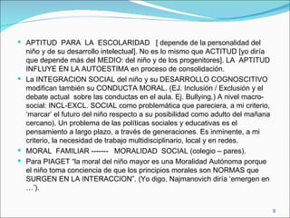 APTITUD  PARA  LA  ESCOLARIDAD  [ depende de la personalidad del niño y de su desarrollo intelectual]. No es lo mismo que ACTITUD [yo diría que depende más del MEDIO: del niño y de los progenitores]. LA  APTITUD INFLUYE EN LA AUTOESTIMA en proceso de consolidación. La INTEGRACION SOCIAL del niño y su DESARROLLO COGNOSCITIVO modifican también su CONDUCTA MORAL. (EJ. Inclusión / Exclusión y el debate actual  sobre las conductas en el aula. Ej. Bullying.) A nivel macro-social: INCL-EXCL. SOCIAL como problemática que pareciera, a mi criterio, ‘marcar’ el futuro del niño respecto a su posibilidad como adulto del mañana cercano). Un problema de las políticas sociales y educativas es el pensamiento a largo plazo, a través de generaciones. Es inminente, a mi criterio, la necesidad de trabajo multidisciplinario, local y en redes. MORAL  FAMILIAR -------  MORALIDAD  SOCIAL (colegio – pares). Para PIAGET “la moral del niño mayor es una Moralidad Autónoma porque el niño toma conciencia de que los principios morales son NORMAS que SURGEN EN LA INTERACCION”. (Yo digo, Najmanovich diría ‘emergen en …’). 