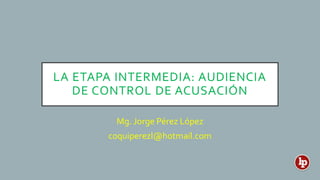 LA ETAPA INTERMEDIA: AUDIENCIA
DE CONTROL DE ACUSACIÓN
Mg. Jorge Pérez López
coquiperezl@hotmail.com
 