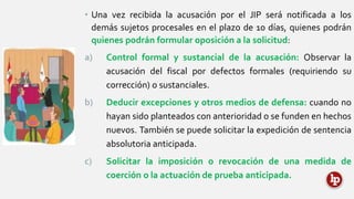 • Una vez recibida la acusación por el JIP será notificada a los
demás sujetos procesales en el plazo de 10 días, quienes podrán
quienes podrán formular oposición a la solicitud:
a) Control formal y sustancial de la acusación: Observar la
acusación del fiscal por defectos formales (requiriendo su
corrección) o sustanciales.
b) Deducir excepciones y otros medios de defensa: cuando no
hayan sido planteados con anterioridad o se funden en hechos
nuevos. También se puede solicitar la expedición de sentencia
absolutoria anticipada.
c) Solicitar la imposición o revocación de una medida de
coerción o la actuación de prueba anticipada.
 