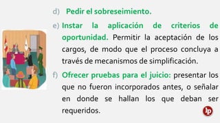 d) Pedir el sobreseimiento.
e) Instar la aplicación de criterios de
oportunidad. Permitir la aceptación de los
cargos, de modo que el proceso concluya a
través de mecanismos de simplificación.
f) Ofrecer pruebas para el juicio: presentar los
que no fueron incorporados antes, o señalar
en donde se hallan los que deban ser
requeridos.
 