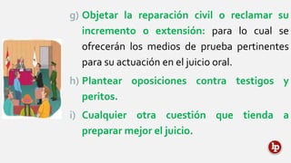 g) Objetar la reparación civil o reclamar su
incremento o extensión: para lo cual se
ofrecerán los medios de prueba pertinentes
para su actuación en el juicio oral.
h) Plantear oposiciones contra testigos y
peritos.
i) Cualquier otra cuestión que tienda a
preparar mejor el juicio.
 