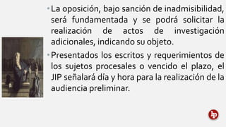 •La oposición, bajo sanción de inadmisibilidad,
será fundamentada y se podrá solicitar la
realización de actos de investigación
adicionales, indicando su objeto.
•Presentados los escritos y requerimientos de
los sujetos procesales o vencido el plazo, el
JIP señalará día y hora para la realización de la
audiencia preliminar.
 