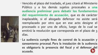 • Vencido el plazo del traslado, el juez citará al Ministerio
Público y a los demás sujetos procesales a una
audiencia preliminar para debatir los fundamentos
del requerimiento de acusación, que es de carácter
inaplazable, si el abogado defensor no asiste será
reemplazado por otro que en ese acto designe el
procesado o por uno de oficio, luego de lo cual se
emitirá la resolución que corresponda en el plazo de 3
días.
• La audiencia cumple fines de control de la acusación y
saneamiento procesal. Para la instalación de la audiencia
es obligatoria la presencia del fiscal y el defensor del
acusado.
 