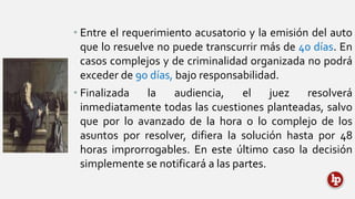 • Entre el requerimiento acusatorio y la emisión del auto
que lo resuelve no puede transcurrir más de 40 días. En
casos complejos y de criminalidad organizada no podrá
exceder de 90 días, bajo responsabilidad.
• Finalizada la audiencia, el juez resolverá
inmediatamente todas las cuestiones planteadas, salvo
que por lo avanzado de la hora o lo complejo de los
asuntos por resolver, difiera la solución hasta por 48
horas improrrogables. En este último caso la decisión
simplemente se notificará a las partes.
 