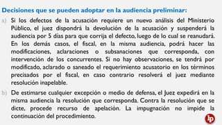 Decisiones que se pueden adoptar en la audiencia preliminar:
a) Si los defectos de la acusación requiere un nuevo análisis del Ministerio
Público, el juez dispondrá la devolución de la acusación y suspenderá la
audiencia por 5 días para que corrija el defecto, luego de lo cual se reanudará.
En los demás casos, el fiscal, en la misma audiencia, podrá hacer las
modificaciones, aclaraciones o subsanaciones que corresponda, con
intervención de los concurrentes. Si no hay observaciones, se tendrá por
modificado, aclarado o saneado el requerimiento acusatorio en los términos
precisados por el fiscal, en caso contrario resolverá el juez mediante
resolución inapelable.
b) De estimarse cualquier excepción o medio de defensa, el Juez expedirá en la
misma audiencia la resolución que corresponda. Contra la resolución que se
dicte, procede recurso de apelación. La impugnación no impide la
continuación del procedimiento.
 
