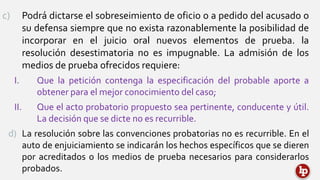 c) Podrá dictarse el sobreseimiento de oficio o a pedido del acusado o
su defensa siempre que no exista razonablemente la posibilidad de
incorporar en el juicio oral nuevos elementos de prueba. la
resolución desestimatoria no es impugnable. La admisión de los
medios de prueba ofrecidos requiere:
I. Que la petición contenga la especificación del probable aporte a
obtener para el mejor conocimiento del caso;
II. Que el acto probatorio propuesto sea pertinente, conducente y útil.
La decisión que se dicte no es recurrible.
d) La resolución sobre las convenciones probatorias no es recurrible. En el
auto de enjuiciamiento se indicarán los hechos específicos que se dieren
por acreditados o los medios de prueba necesarios para considerarlos
probados.
 