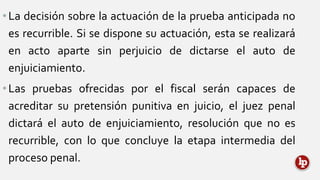 •La decisión sobre la actuación de la prueba anticipada no
es recurrible. Si se dispone su actuación, esta se realizará
en acto aparte sin perjuicio de dictarse el auto de
enjuiciamiento.
•Las pruebas ofrecidas por el fiscal serán capaces de
acreditar su pretensión punitiva en juicio, el juez penal
dictará el auto de enjuiciamiento, resolución que no es
recurrible, con lo que concluye la etapa intermedia del
proceso penal.
 