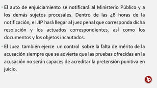 • El auto de enjuiciamiento se notificará al Ministerio Público y a
los demás sujetos procesales. Dentro de las 48 horas de la
notificación, el JIP hará llegar al juez penal que corresponda dicha
resolución y los actuados correspondientes, así como los
documentos y los objetos incautados.
• El Juez también ejerce un control sobre la falta de mérito de la
acusación siempre que se advierta que las pruebas ofrecidas en la
acusación no serán capaces de acreditar la pretensión punitiva en
juicio.
 