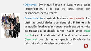 • Objetivos: Evitar que lleguen al juzgamiento casos
insignificantes, o lo que es peor, casos con
acusaciones inconsistentes.
• Procedimiento: consta de las fases oral y escrita. Las
distintas posibilidades que tiene el JIP frente a la
acusación fiscal pueden concretarse luego del trámite
de traslado a las demás partes –nunca antes- (fase
escrita) y de la realización de la audiencia preliminar
(fase oral, que plasma la vigencia calificada de los
principios de oralidad y concentración).
 