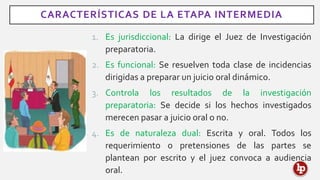 CARACTERÍSTICAS DE LA ETAPA INTERMEDIA
1. Es jurisdiccional: La dirige el Juez de Investigación
preparatoria.
2. Es funcional: Se resuelven toda clase de incidencias
dirigidas a preparar un juicio oral dinámico.
3. Controla los resultados de la investigación
preparatoria: Se decide si los hechos investigados
merecen pasar a juicio oral o no.
4. Es de naturaleza dual: Escrita y oral. Todos los
requerimiento o pretensiones de las partes se
plantean por escrito y el juez convoca a audiencia
oral.
 