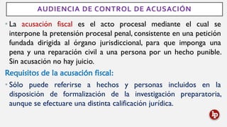 AUDIENCIA DE CONTROL DE ACUSACIÓN
• La acusación fiscal es el acto procesal mediante el cual se
interpone la pretensión procesal penal, consistente en una petición
fundada dirigida al órgano jurisdiccional, para que imponga una
pena y una reparación civil a una persona por un hecho punible.
Sin acusación no hay juicio.
Requisitos de la acusación fiscal:
• Sólo puede referirse a hechos y personas incluidos en la
disposición de formalización de la investigación preparatoria,
aunque se efectuare una distinta calificación jurídica.
 