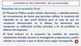 AUDIENCIA DE CONTROL DE ACUSACIÓN
Requisitos de la acusación fiscal:
• El Ministerio Público podrá señalar, alternativa o subsidiariamente,
las circunstancias de hecho que permitan calificar la conducta del
imputado en un tipo penal distinto, para el caso de que no
resultaren demostrados en el debate los elementos que
componen su calificación jurídica principal, a fin de posibilitar la
defensa del imputado.
• El fiscal indicará en la acusación las medidas de coerción
subsistentes dictadas durante la investigación preparatoria; y, podrá
solicitar su cesación o que se dicten otras según corresponda.
 