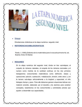 Título
Orientaciones didácticas en la etapa numérica- segundo nivel.
REFERENCIAS BIBLIOGRAFICAS
Pardo, I. (1995).Didáctica de la matemática para la escuela primaria-4a. ed.
Buenos Aires: El Ateneo
RESUMEN
En la etapa numérica del segundo nivel, divida en tres sub-etapas; el
conjunto de números naturales, el conjunto de los números racionales y el
numero como medida de la cantidad continua; en los dos primeros
trabajaremos conocimientos matemáticos como definición, clases y
operaciones (adición, sustracción, multiplicación, división, entre otros ) y en
la tercera sub-etapa adicionalmente a la longitud y capacidad, el niño
trabajara tiempo y peso. Para ello debemos generar situaciones lúdicas con
material concreto, elaborado por el docente y los alumnos para construir
conceptos, basándonos en los conocimientos y actividades previas que
ayuden a desarrollar sus capacidades.
 