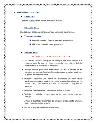 Análisis del contenido
Problema
El niño, pueda sumar, restar, multiplicar o dividir.
Tema central
Orientaciones didácticas para desarrollar conceptos matemáticos.
Tema secundario
Operaciones con números naturales y racionales.
Unidades convencionales para medir.
Argumentos
EL CONJUNTO DE NUMEROS NATURALES
 El sistema decimal incorpora el principio del valor relativo a la
posición, para lo cual se debe representar con valores distintos
según el lugar que ocupara la expresión.
 Trabajar el valor posicional con material concreto al alcance de los
alumnos, por ejemplo fósforos (formando atados o sueltos según sea
lo que se desee representar )
 Múltiplos: Relacionar por medio de diagramas de Venn, rectas
numéricas, de tablas, cuadros de doble entrada, las relaciones “es
divisor de”, “es múltiplo de” que se aplicaran a conjuntos de
números.
 Incorporar los conceptos matemáticos de forma lúdica.
 Trabajar con material concreto para que los niños puedan observar y
analizar.
 Ayudar a establecer diferencias de unidades simples entre unidades
de un orden inmediato superior.
 Utilizar el lenguaje matemático adecuado.
 