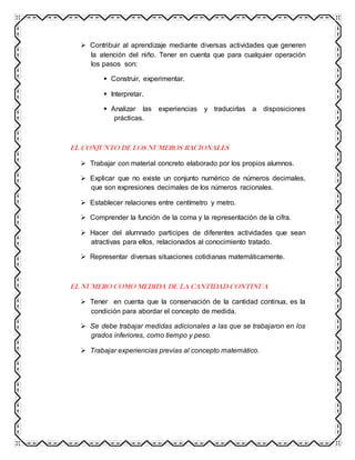  Contribuir al aprendizaje mediante diversas actividades que generen
la atención del niño. Tener en cuenta que para cualquier operación
los pasos son:
 Construir, experimentar.
 Interpretar.
 Analizar las experiencias y traducirlas a disposiciones
prácticas.
EL CONJUNTO DE LOS NUMEROS RACIONALES
 Trabajar con material concreto elaborado por los propios alumnos.
 Explicar que no existe un conjunto numérico de números decimales,
que son expresiones decimales de los números racionales.
 Establecer relaciones entre centímetro y metro.
 Comprender la función de la coma y la representación de la cifra.
 Hacer del alumnado participes de diferentes actividades que sean
atractivas para ellos, relacionados al conocimiento tratado.
 Representar diversas situaciones cotidianas matemáticamente.
EL NUMERO COMO MEDIDA DE LA CANTIDAD CONTINUA
 Tener en cuenta que la conservación de la cantidad continua, es la
condición para abordar el concepto de medida.
 Se debe trabajar medidas adicionales a las que se trabajaron en los
grados inferiores, como tiempo y peso.
 Trabajar experiencias previas al concepto matemático.
 