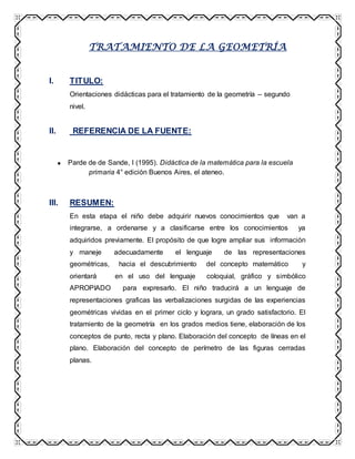 TRATAMIENTO DE LA GEOMETRÍA
I. TITULO:
Orientaciones didácticas para el tratamiento de la geometría – segundo
nivel.
II. REFERENCIA DE LA FUENTE:
Parde de de Sande, I (1995). Didáctica de la matemática para la escuela
primaria 4° edición Buenos Aires, el ateneo.
III. RESUMEN:
En esta etapa el niño debe adquirir nuevos conocimientos que van a
integrarse, a ordenarse y a clasificarse entre los conocimientos ya
adquiridos previamente. El propósito de que logre ampliar sus información
y maneje adecuadamente el lenguaje de las representaciones
geométricas, hacia el descubrimiento del concepto matemático y
orientará en el uso del lenguaje coloquial, gráfico y simbólico
APROPIADO para expresarlo. El niño traducirá a un lenguaje de
representaciones graficas las verbalizaciones surgidas de las experiencias
geométricas vividas en el primer ciclo y lograra, un grado satisfactorio. El
tratamiento de la geometría en los grados medios tiene, elaboración de los
conceptos de punto, recta y plano. Elaboración del concepto de líneas en el
plano. Elaboración del concepto de perímetro de las figuras cerradas
planas.
 