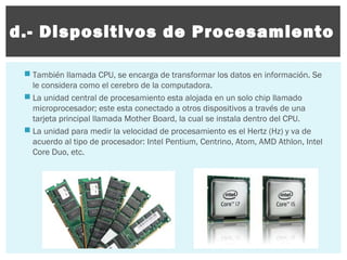 d.- Dispositivos de Procesamiento
 También llamada CPU, se encarga de transformar los datos en información. Se
le considera como el cerebro de la computadora.
 La unidad central de procesamiento esta alojada en un solo chip llamado
microprocesador; este esta conectado a otros dispositivos a través de una
tarjeta principal llamada Mother Board, la cual se instala dentro del CPU.
 La unidad para medir la velocidad de procesamiento es el Hertz (Hz) y va de
acuerdo al tipo de procesador: Intel Pentium, Centrino, Atom, AMD Athlon, Intel
Core Duo, etc.

 