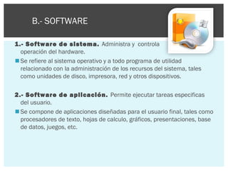 Para ordenar la gran variedad de software, este es clasificado
en: B.- SOFTWARE
1.- Software de sistema. Administra y controla
la
operación del hardware.
 Se refiere al sistema operativo y a todo programa de utilidad
relacionado con la administración de los recursos del sistema, tales
como unidades de disco, impresora, red y otros dispositivos.
2.- Software de aplicación. Permite ejecutar tareas especificas
del usuario.
 Se compone de aplicaciones diseñadas para el usuario final, tales como
procesadores de texto, hojas de calculo, gráficos, presentaciones, base
de datos, juegos, etc.

 