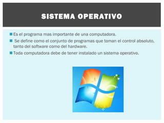 SISTEMA OPERATIVO
 Es el programa mas importante de una computadora.
 Se define como el conjunto de programas que toman el control absoluto,
tanto del software como del hardware.
 Toda computadora debe de tener instalado un sistema operativo.

 