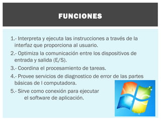 FUNCIONES
1.- Interpreta y ejecuta las instrucciones a través de la
interfaz que proporciona al usuario.
2.- Optimiza la comunicación entre los dispositivos de
entrada y salida (E/S).
3.- Coordina el procesamiento de tareas.
4.- Provee servicios de diagnostico de error de las partes
básicas de l computadora.
5.- Sirve como conexión para ejecutar
el software de aplicación.

 