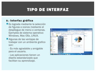 TIPO DE INTERFAZ
B.- Interfaz gráfica

 Es lograda mediante la selección
de figuras o iconos mediante el
despliegue de menú o ventanas.
Ejemplos de sistema operativo:
Windows, Mac OSx, LINUX.
 Algunas de las ventajas de
trabajar con un ambiente grafico
son:
- Es más agradable y amigable
para el usuario.
- Las aplicaciones tienen un
diseño estandarizado que
facilitan su aprendizaje.

 