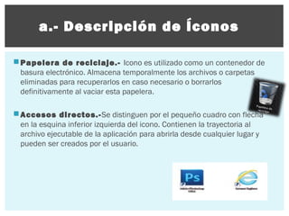 a.- Descripción de Íconos
 Papelera de reciclaje.- Icono es utilizado como un contenedor de
basura electrónico. Almacena temporalmente los archivos o carpetas
eliminadas para recuperarlos en caso necesario o borrarlos
definitivamente al vaciar esta papelera.
 Accesos directos.- Se distinguen por el pequeño cuadro con flecha
en la esquina inferior izquierda del icono. Contienen la trayectoria al
archivo ejecutable de la aplicación para abrirla desde cualquier lugar y
pueden ser creados por el usuario.

 