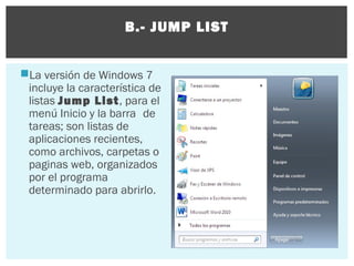B.- JUMP LIST
La versión de Windows 7
incluye la característica de
listas Jump List, para el
menú Inicio y la barra de
tareas; son listas de
aplicaciones recientes,
como archivos, carpetas o
paginas web, organizados
por el programa
determinado para abrirlo.

 