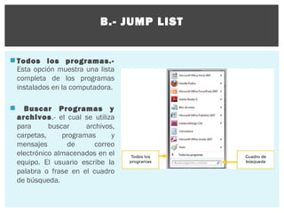 B.- JUMP LIST

 Todos los programas.Esta opción muestra una lista
completa de los programas
instalados en la computadora.


Buscar Programas y
archivos.- el cual se utiliza
para
buscar
archivos,
carpetas,
programas
y
mensajes
de
correo
electrónico almacenados en el
equipo. El usuario escribe la
palabra o frase en el cuadro
de búsqueda.

 