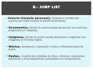 B.- JUMP LIST
• Usuario

(Carpeta personal), contiene el nombre del
usuario que haya iniciado la sesión de Windows.

• Documentos, donde el usuario puede almacenar sus archivos,
programas y/o carpetas.
• Imágenes, donde el usuario puede almacenar y organizar sus
imágenes en formato digital.
• Música, almacenar y reproducir música y diferentes tipos de
audio.
• Equipo, muestra las unidades de disco, cámaras, impresoras,
escáneres y otros dispositivos conectados a la computadora.

 