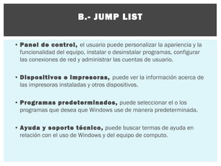 B.- JUMP LIST
• Panel de control, el usuario puede personalizar la apariencia y la
funcionalidad del equipo, instalar o desinstalar programas, configurar
las conexiones de red y administrar las cuentas de usuario.
• Dispositivos e impresoras, puede ver la información acerca de
las impresoras instaladas y otros dispositivos.
• Programas predeterminados, puede seleccionar el o los
programas que desea que Windows use de manera predeterminada.
• Ayuda y soporte técnico, puede buscar termas de ayuda en
relación con el uso de Windows y del equipo de computo.

 