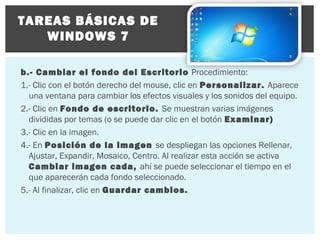 TAREAS BÁSICAS DE
WINDOWS 7
b.- Cambiar el fondo del Escritorio Procedimiento:
1.- Clic con el botón derecho del mouse, clic en Personalizar. Aparece
una ventana para cambiar los efectos visuales y los sonidos del equipo.
2.- Clic en Fondo de escritorio. Se muestran varias imágenes
divididas por temas (o se puede dar clic en el botón Examinar)
3.- Clic en la imagen.
4.- En Posición de la imagen se despliegan las opciones Rellenar,
Ajustar, Expandir, Mosaico, Centro. Al realizar esta acción se activa
Cambiar imagen cada, ahí se puede seleccionar el tiempo en el
que aparecerán cada fondo seleccionado.
5.- Al finalizar, clic en Guardar cambios.

 