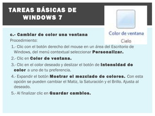 TAREAS BÁSICAS DE
WINDOWS 7
c.- Cambiar de color una ventana
Procedimiento:
1.- Clic con el botón derecho del mouse en un área del Escritorio de
Windows, del menú contextual seleccionar Personalizar.
2.- Clic en Color de ventana.
3.- Clic en el color deseado y deslizar el botón de Intensidad de
color a uno de tu preferencia.
4.- Expandir el botón Mostrar el mezclado de colores. Con esta
opción se pueden cambiar el Matiz, la Saturación y el Brillo. Ajusta al
deseado.
5.- Al finalizar clic en Guardar cambios.

 