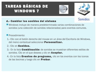 TAREAS BÁSICAS DE
WINDOWS 7
d.- Cambiar los sonidos del sistema
 Windows incluye de manera predeterminada varias combinaciones de
sonidos (una colección de sonidos relacionados) para eventos comunes.
 Procedimiento:
1.- Clic con el botón derecho del mouse en un área del Escritorio de Windows,
del menú contextual seleccionar Personalizar.
2.- Clic en Sonidos.
3.- En la lista Combinación de sonidos se muestran diferentes estilos de
sonidos. Clic en el que desees y clic en Aceptar.
4.- En la lista Eventos de programa, clic en los eventos con los iconos
de las bocinas y luego clic en Probar.

 