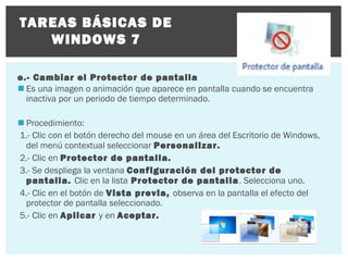 TAREAS BÁSICAS DE
WINDOWS 7
e.- Cambiar el Protector de pantalla
 Es una imagen o animación que aparece en pantalla cuando se encuentra
inactiva por un periodo de tiempo determinado.
 Procedimiento:
1.- Clic con el botón derecho del mouse en un área del Escritorio de Windows,
del menú contextual seleccionar Personalizar.
2.- Clic en Protector de pantalla.
3.- Se despliega la ventana Configuración del protector de
pantalla. Clic en la lista Protector de pantalla . Selecciona uno.
4.- Clic en el botón de Vista previa, observa en la pantalla el efecto del
protector de pantalla seleccionado.
5.- Clic en Aplicar y en Aceptar.

 