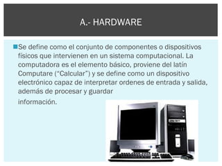 A.- HARDWARE
Se define como el conjunto de componentes o dispositivos
físicos que intervienen en un sistema computacional. La
computadora es el elemento básico, proviene del latín
Computare (“Calcular”) y se define como un dispositivo
electrónico capaz de interpretar ordenes de entrada y salida,
además de procesar y guardar
información.

 